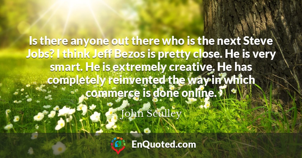 Is there anyone out there who is the next Steve Jobs? I think Jeff Bezos is pretty close. He is very smart. He is extremely creative. He has completely reinvented the way in which commerce is done online.