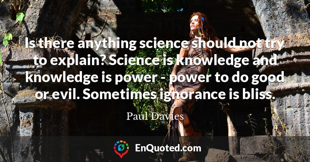 Is there anything science should not try to explain? Science is knowledge and knowledge is power - power to do good or evil. Sometimes ignorance is bliss.