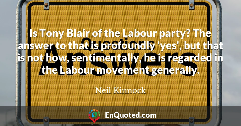 Is Tony Blair of the Labour party? The answer to that is profoundly 'yes', but that is not how, sentimentally, he is regarded in the Labour movement generally.