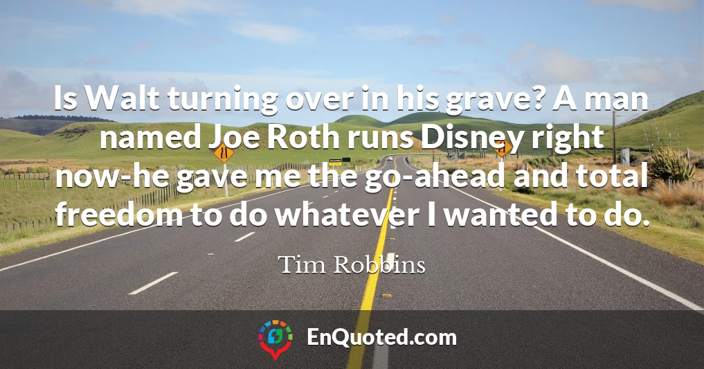 Is Walt turning over in his grave? A man named Joe Roth runs Disney right now-he gave me the go-ahead and total freedom to do whatever I wanted to do.