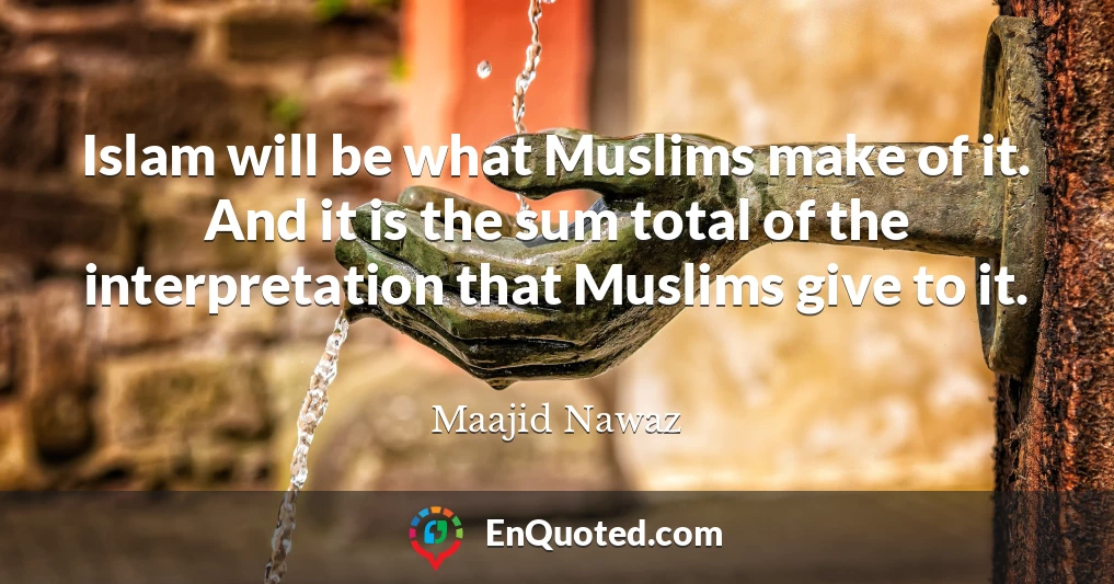 Islam will be what Muslims make of it. And it is the sum total of the interpretation that Muslims give to it.