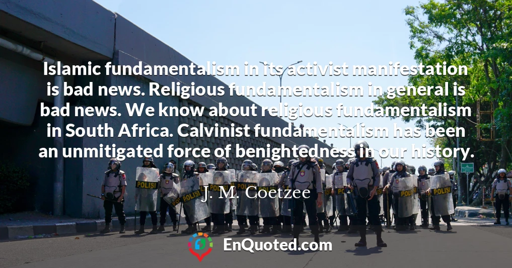 Islamic fundamentalism in its activist manifestation is bad news. Religious fundamentalism in general is bad news. We know about religious fundamentalism in South Africa. Calvinist fundamentalism has been an unmitigated force of benightedness in our history.