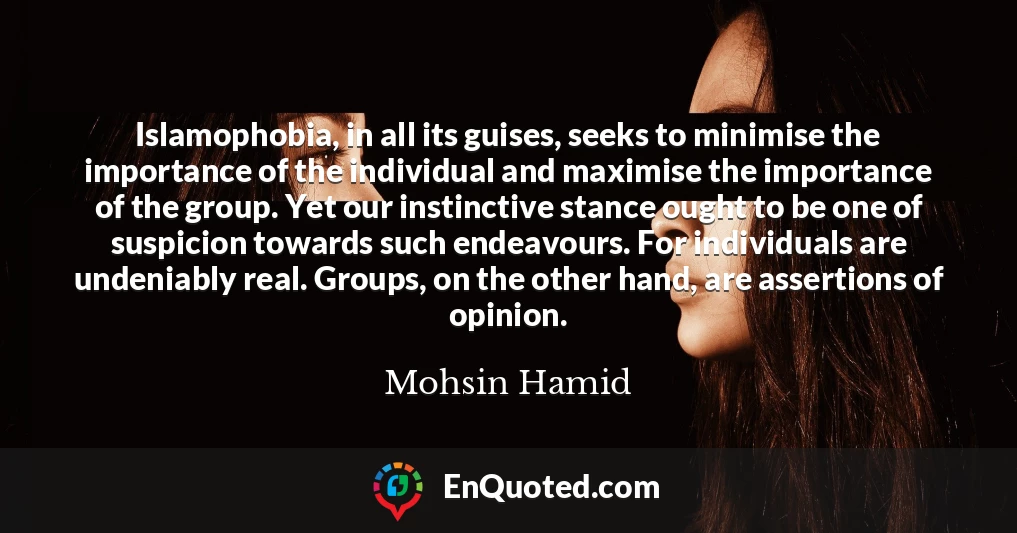 Islamophobia, in all its guises, seeks to minimise the importance of the individual and maximise the importance of the group. Yet our instinctive stance ought to be one of suspicion towards such endeavours. For individuals are undeniably real. Groups, on the other hand, are assertions of opinion.