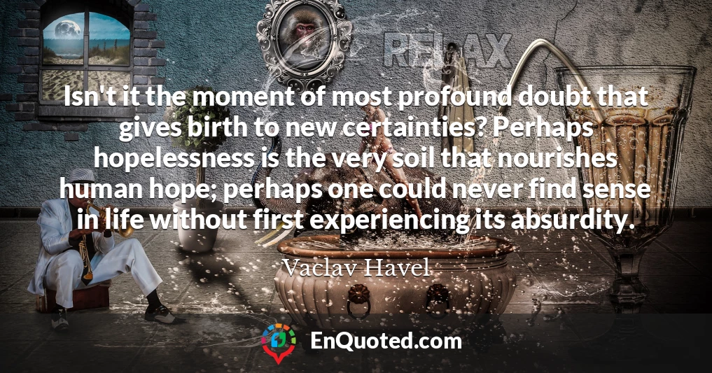 Isn't it the moment of most profound doubt that gives birth to new certainties? Perhaps hopelessness is the very soil that nourishes human hope; perhaps one could never find sense in life without first experiencing its absurdity.