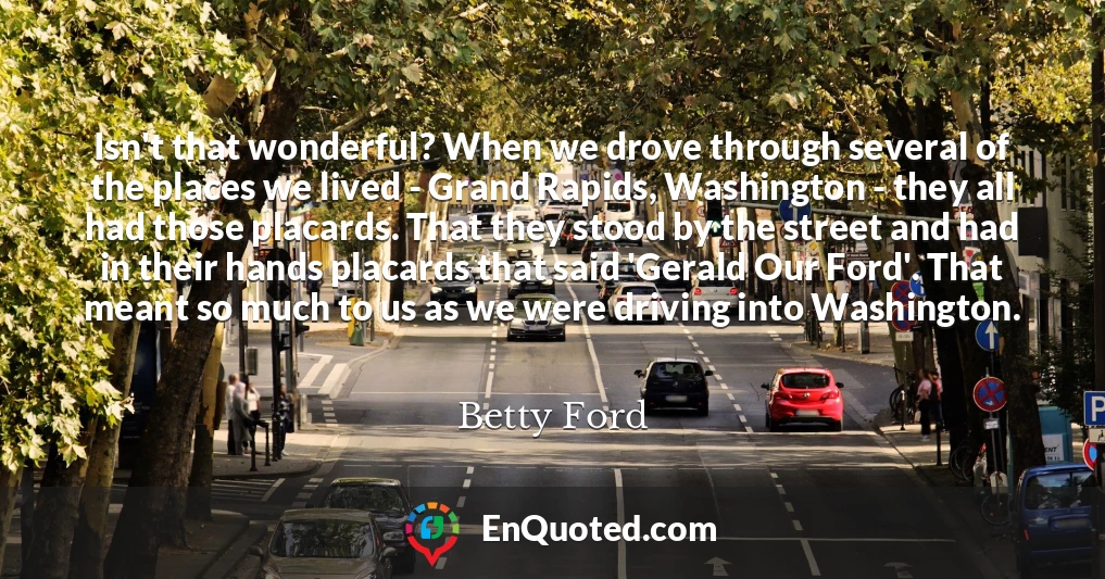 Isn't that wonderful? When we drove through several of the places we lived - Grand Rapids, Washington - they all had those placards. That they stood by the street and had in their hands placards that said 'Gerald Our Ford'. That meant so much to us as we were driving into Washington.