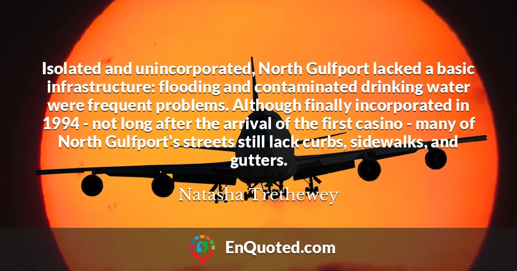 Isolated and unincorporated, North Gulfport lacked a basic infrastructure: flooding and contaminated drinking water were frequent problems. Although finally incorporated in 1994 - not long after the arrival of the first casino - many of North Gulfport's streets still lack curbs, sidewalks, and gutters.