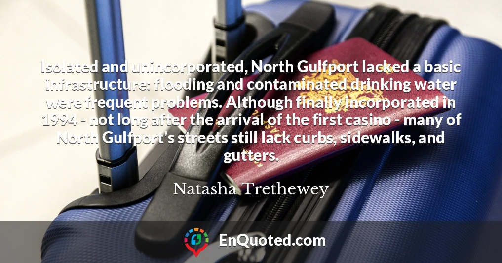 Isolated and unincorporated, North Gulfport lacked a basic infrastructure: flooding and contaminated drinking water were frequent problems. Although finally incorporated in 1994 - not long after the arrival of the first casino - many of North Gulfport's streets still lack curbs, sidewalks, and gutters.