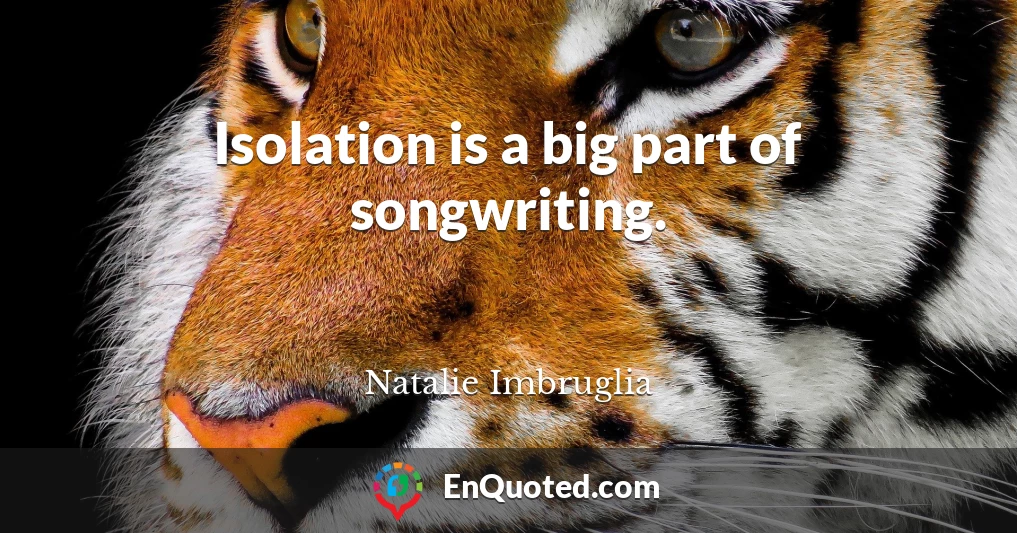 Isolation is a big part of songwriting.