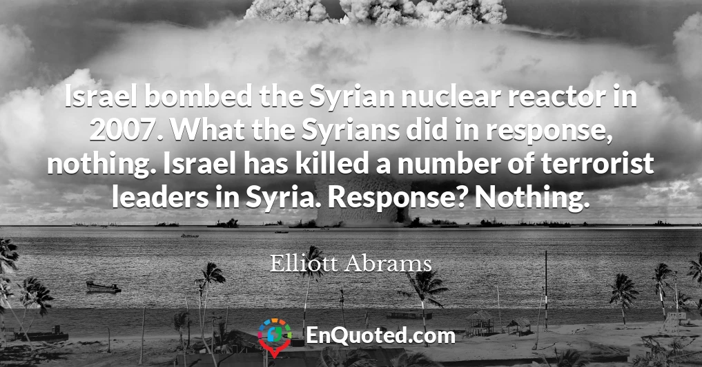 Israel bombed the Syrian nuclear reactor in 2007. What the Syrians did in response, nothing. Israel has killed a number of terrorist leaders in Syria. Response? Nothing.