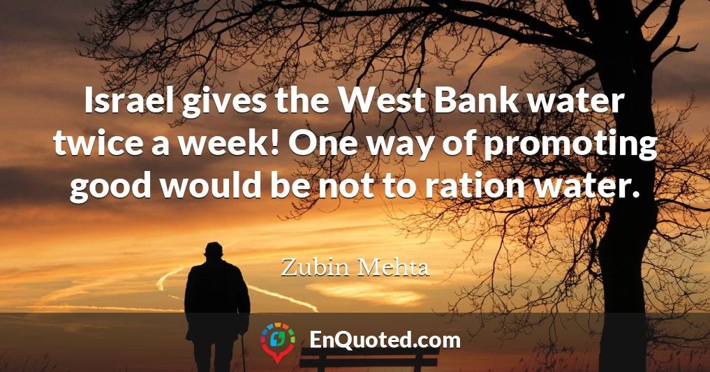 Israel gives the West Bank water twice a week! One way of promoting good would be not to ration water.