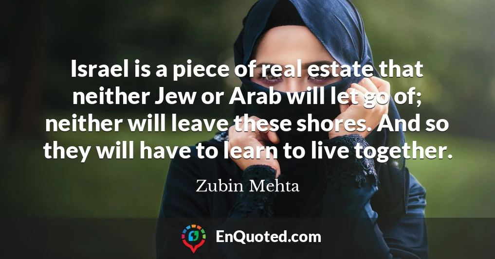 Israel is a piece of real estate that neither Jew or Arab will let go of; neither will leave these shores. And so they will have to learn to live together.