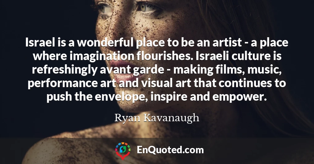 Israel is a wonderful place to be an artist - a place where imagination flourishes. Israeli culture is refreshingly avant garde - making films, music, performance art and visual art that continues to push the envelope, inspire and empower.