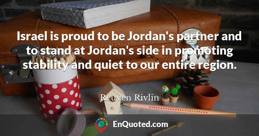 Israel is proud to be Jordan's partner and to stand at Jordan's side in promoting stability and quiet to our entire region.
