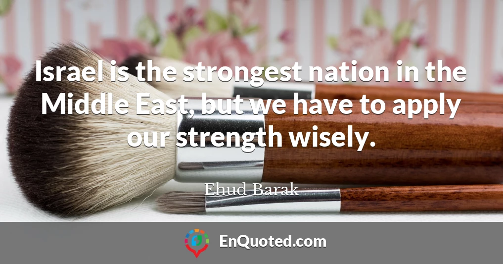 Israel is the strongest nation in the Middle East, but we have to apply our strength wisely.