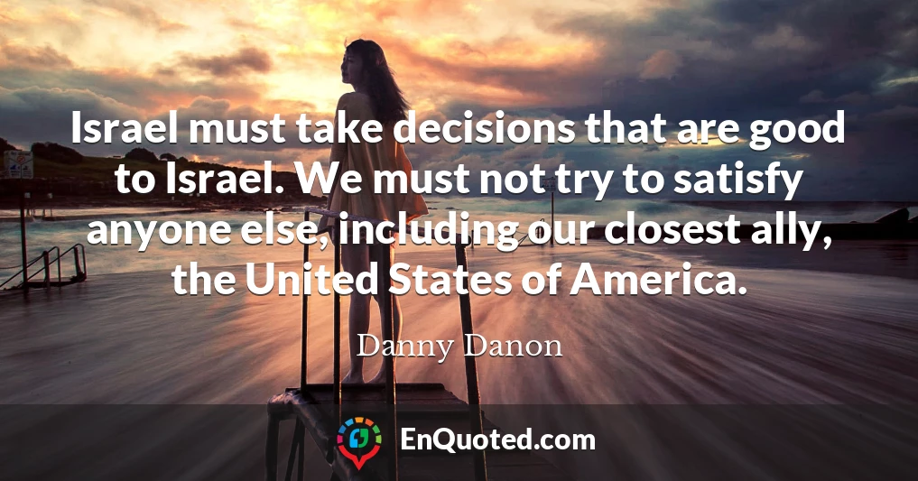 Israel must take decisions that are good to Israel. We must not try to satisfy anyone else, including our closest ally, the United States of America.