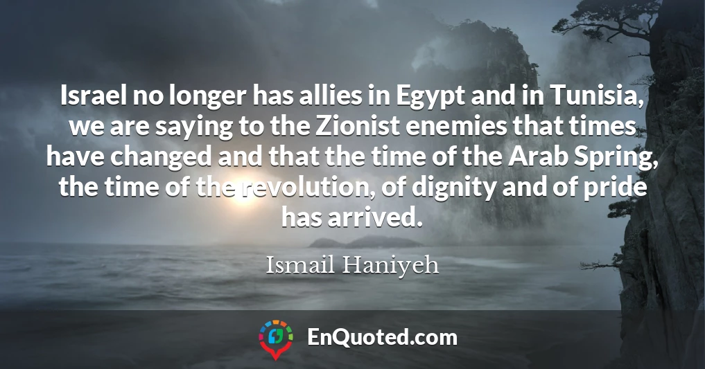 Israel no longer has allies in Egypt and in Tunisia, we are saying to the Zionist enemies that times have changed and that the time of the Arab Spring, the time of the revolution, of dignity and of pride has arrived.