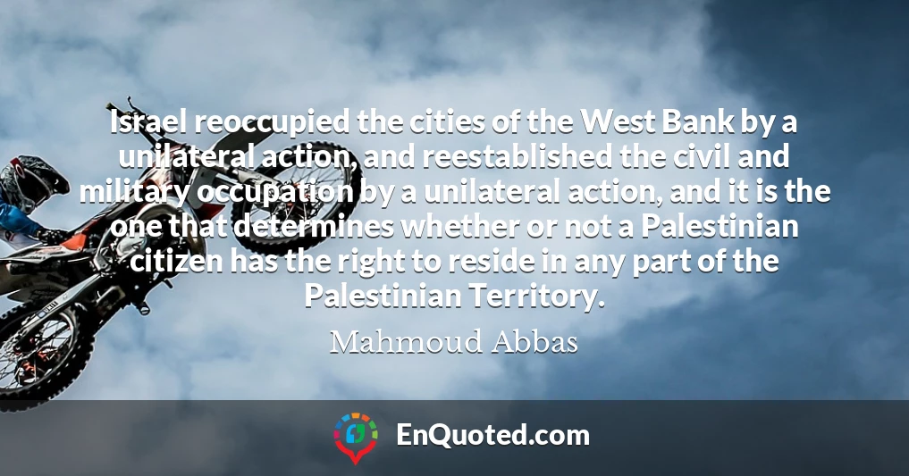 Israel reoccupied the cities of the West Bank by a unilateral action, and reestablished the civil and military occupation by a unilateral action, and it is the one that determines whether or not a Palestinian citizen has the right to reside in any part of the Palestinian Territory.