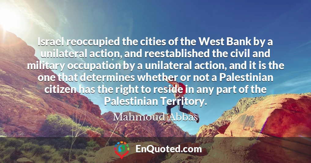 Israel reoccupied the cities of the West Bank by a unilateral action, and reestablished the civil and military occupation by a unilateral action, and it is the one that determines whether or not a Palestinian citizen has the right to reside in any part of the Palestinian Territory.