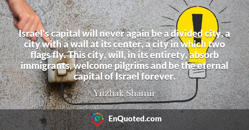 Israel's capital will never again be a divided city, a city with a wall at its center, a city in which two flags fly. This city, will, in its entirety, absorb immigrants, welcome pilgrims and be the eternal capital of Israel forever.