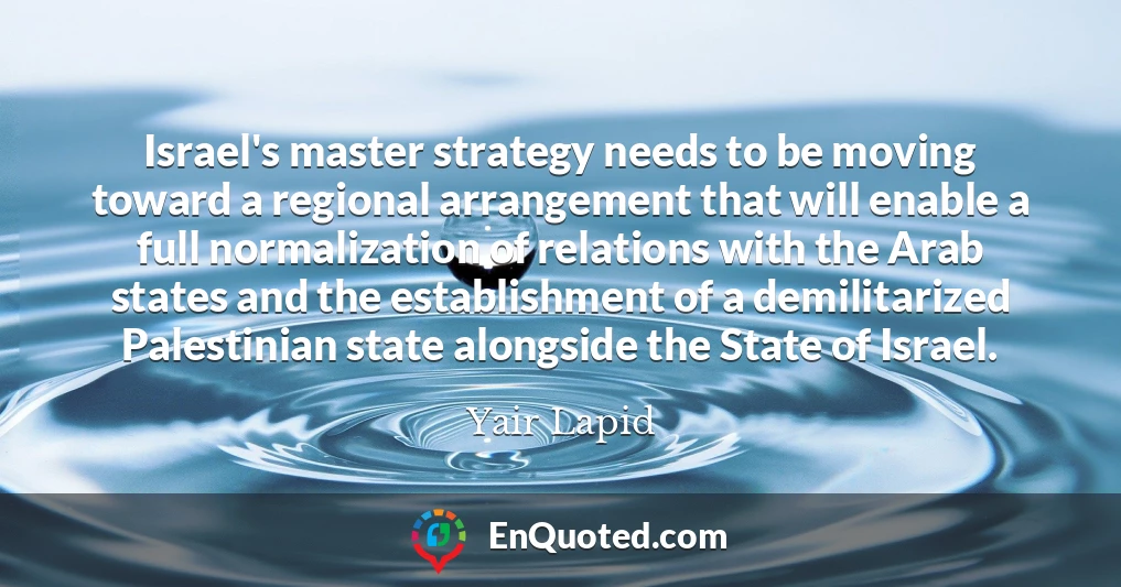 Israel's master strategy needs to be moving toward a regional arrangement that will enable a full normalization of relations with the Arab states and the establishment of a demilitarized Palestinian state alongside the State of Israel.