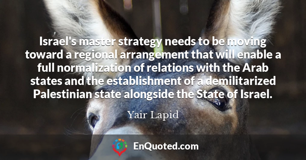 Israel's master strategy needs to be moving toward a regional arrangement that will enable a full normalization of relations with the Arab states and the establishment of a demilitarized Palestinian state alongside the State of Israel.