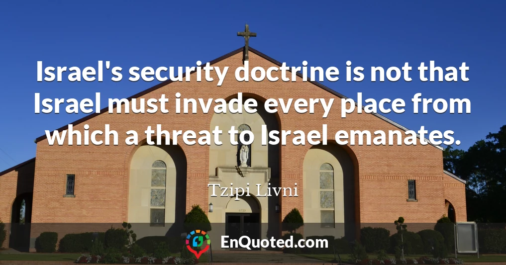 Israel's security doctrine is not that Israel must invade every place from which a threat to Israel emanates.