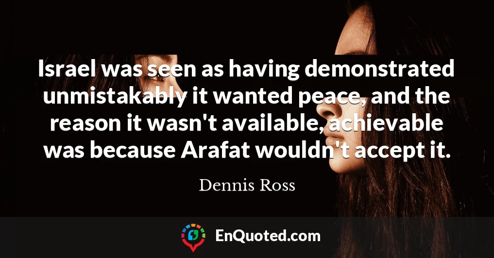 Israel was seen as having demonstrated unmistakably it wanted peace, and the reason it wasn't available, achievable was because Arafat wouldn't accept it.