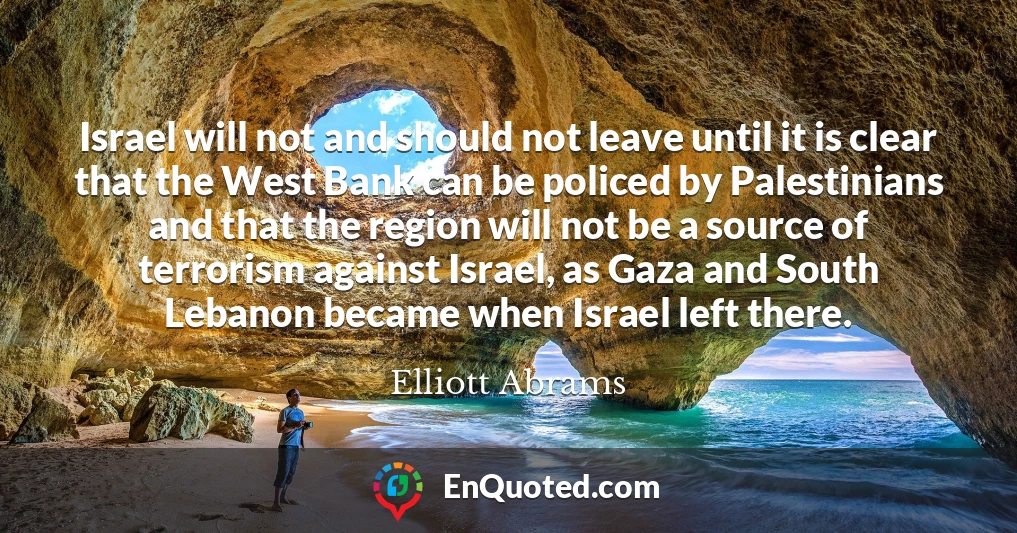 Israel will not and should not leave until it is clear that the West Bank can be policed by Palestinians and that the region will not be a source of terrorism against Israel, as Gaza and South Lebanon became when Israel left there.