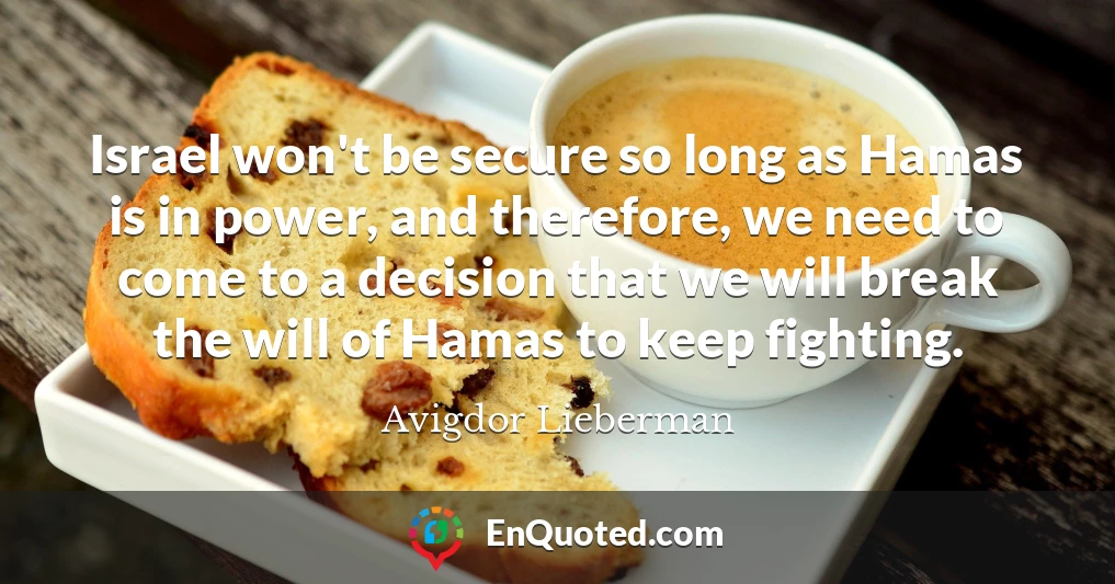 Israel won't be secure so long as Hamas is in power, and therefore, we need to come to a decision that we will break the will of Hamas to keep fighting.