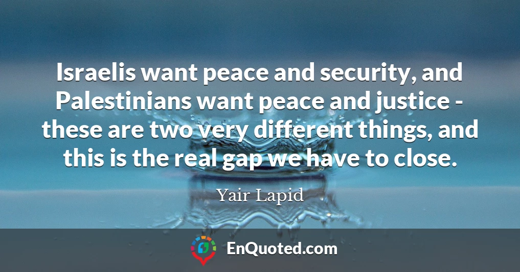 Israelis want peace and security, and Palestinians want peace and justice - these are two very different things, and this is the real gap we have to close.