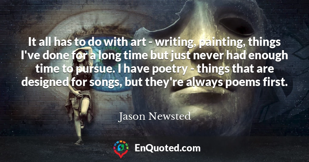 It all has to do with art - writing, painting, things I've done for a long time but just never had enough time to pursue. I have poetry - things that are designed for songs, but they're always poems first.