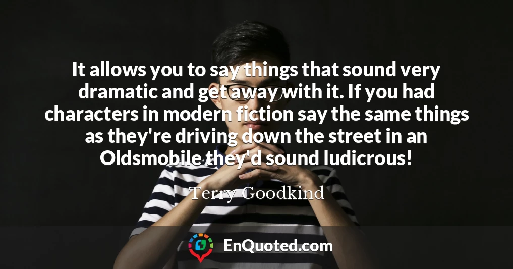It allows you to say things that sound very dramatic and get away with it. If you had characters in modern fiction say the same things as they're driving down the street in an Oldsmobile they'd sound ludicrous!