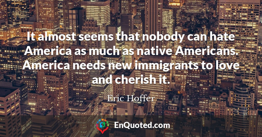It almost seems that nobody can hate America as much as native Americans. America needs new immigrants to love and cherish it.
