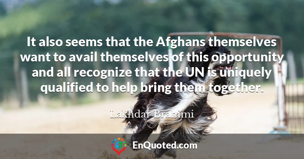 It also seems that the Afghans themselves want to avail themselves of this opportunity and all recognize that the UN is uniquely qualified to help bring them together.