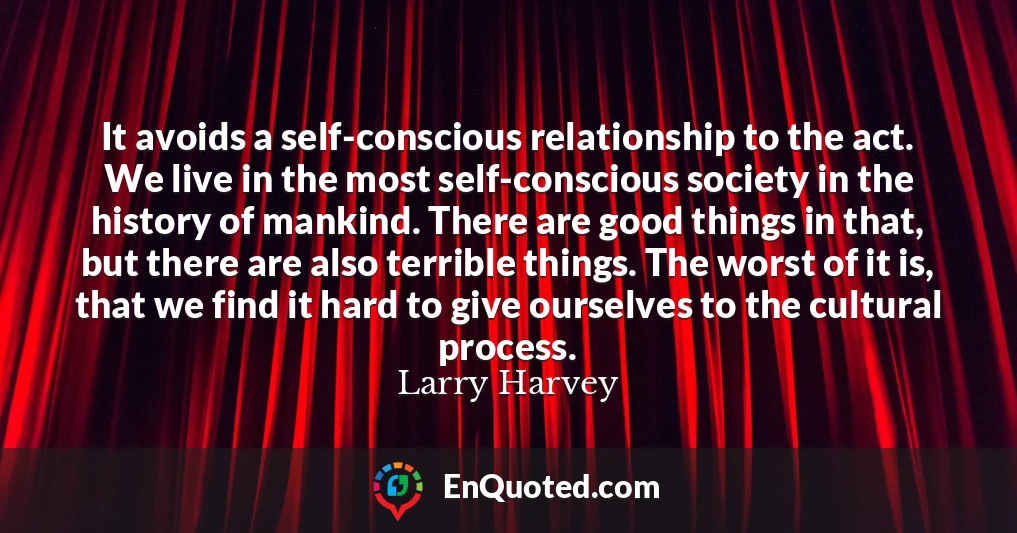 It avoids a self-conscious relationship to the act. We live in the most self-conscious society in the history of mankind. There are good things in that, but there are also terrible things. The worst of it is, that we find it hard to give ourselves to the cultural process.