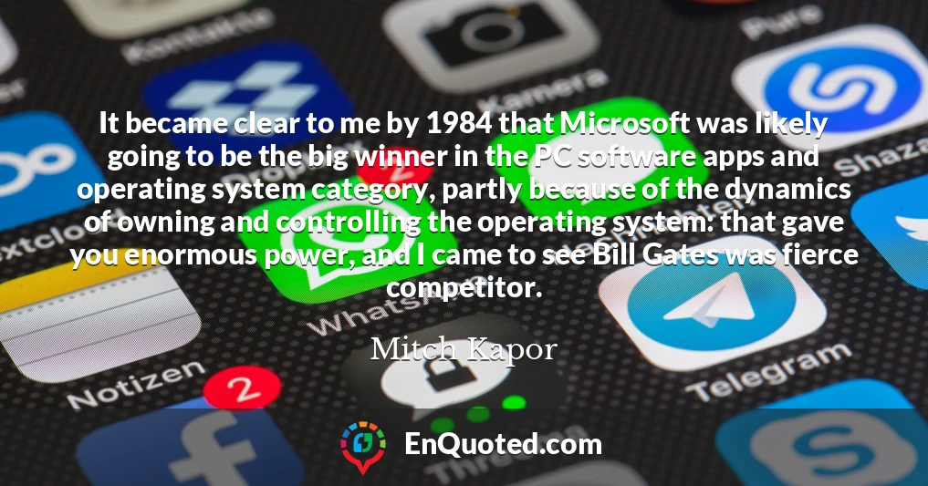 It became clear to me by 1984 that Microsoft was likely going to be the big winner in the PC software apps and operating system category, partly because of the dynamics of owning and controlling the operating system: that gave you enormous power, and I came to see Bill Gates was fierce competitor.