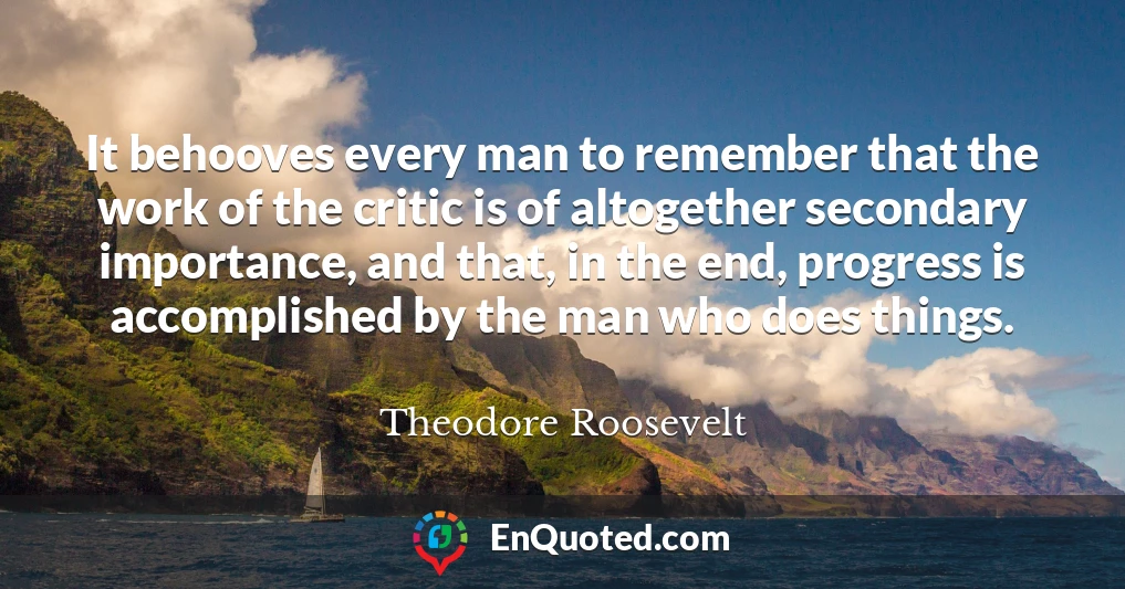 It behooves every man to remember that the work of the critic is of altogether secondary importance, and that, in the end, progress is accomplished by the man who does things.