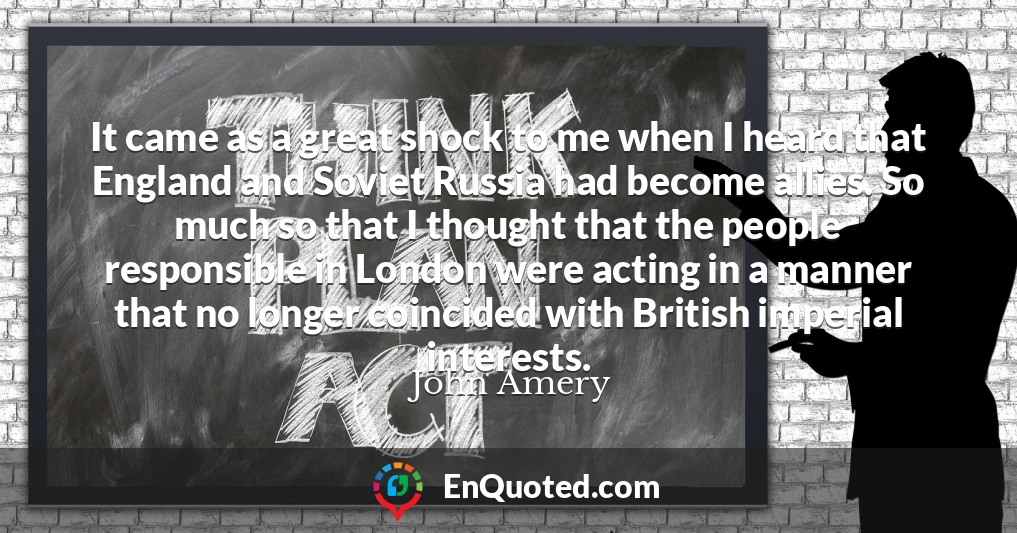 It came as a great shock to me when I heard that England and Soviet Russia had become allies. So much so that I thought that the people responsible in London were acting in a manner that no longer coincided with British imperial interests.