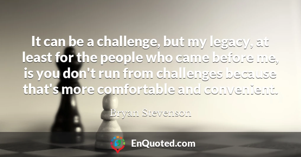 It can be a challenge, but my legacy, at least for the people who came before me, is you don't run from challenges because that's more comfortable and convenient.