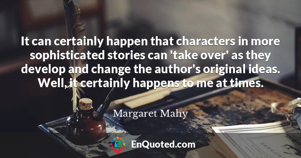 It can certainly happen that characters in more sophisticated stories can 'take over' as they develop and change the author's original ideas. Well, it certainly happens to me at times.