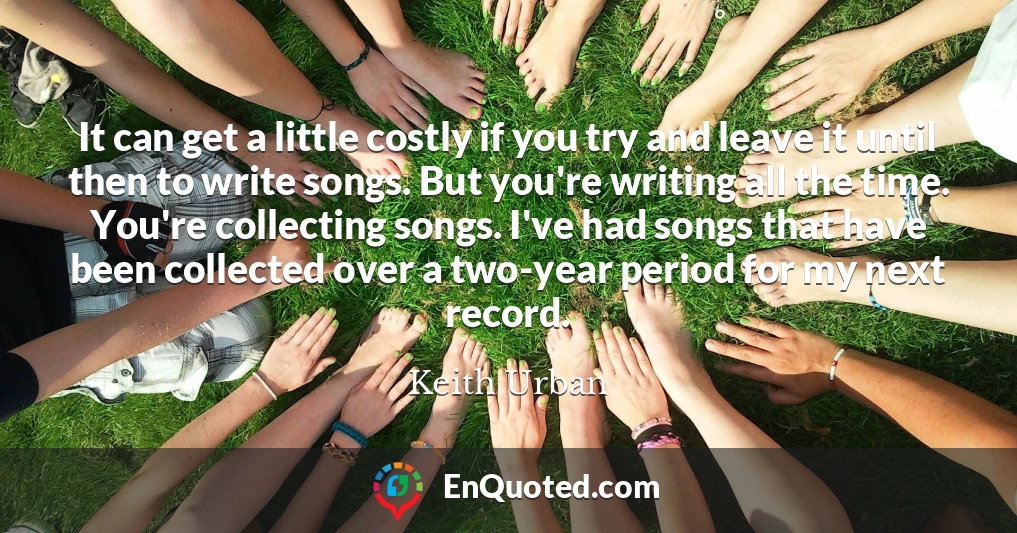 It can get a little costly if you try and leave it until then to write songs. But you're writing all the time. You're collecting songs. I've had songs that have been collected over a two-year period for my next record.