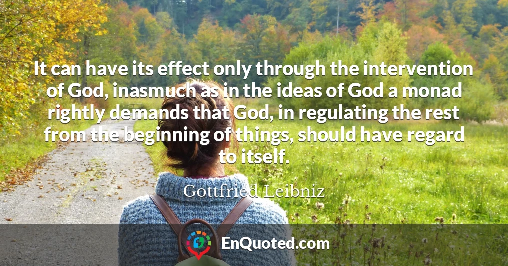 It can have its effect only through the intervention of God, inasmuch as in the ideas of God a monad rightly demands that God, in regulating the rest from the beginning of things, should have regard to itself.