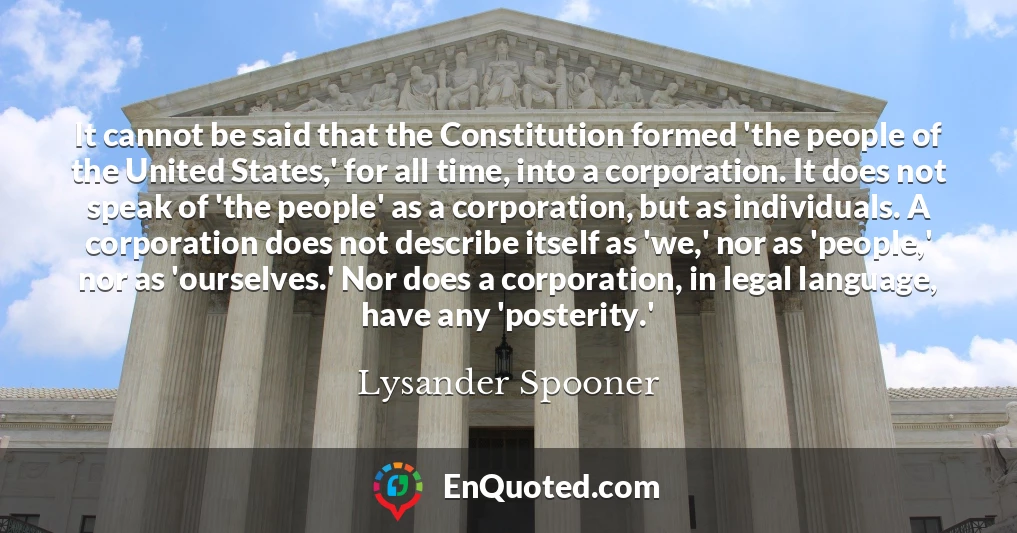 It cannot be said that the Constitution formed 'the people of the United States,' for all time, into a corporation. It does not speak of 'the people' as a corporation, but as individuals. A corporation does not describe itself as 'we,' nor as 'people,' nor as 'ourselves.' Nor does a corporation, in legal language, have any 'posterity.'