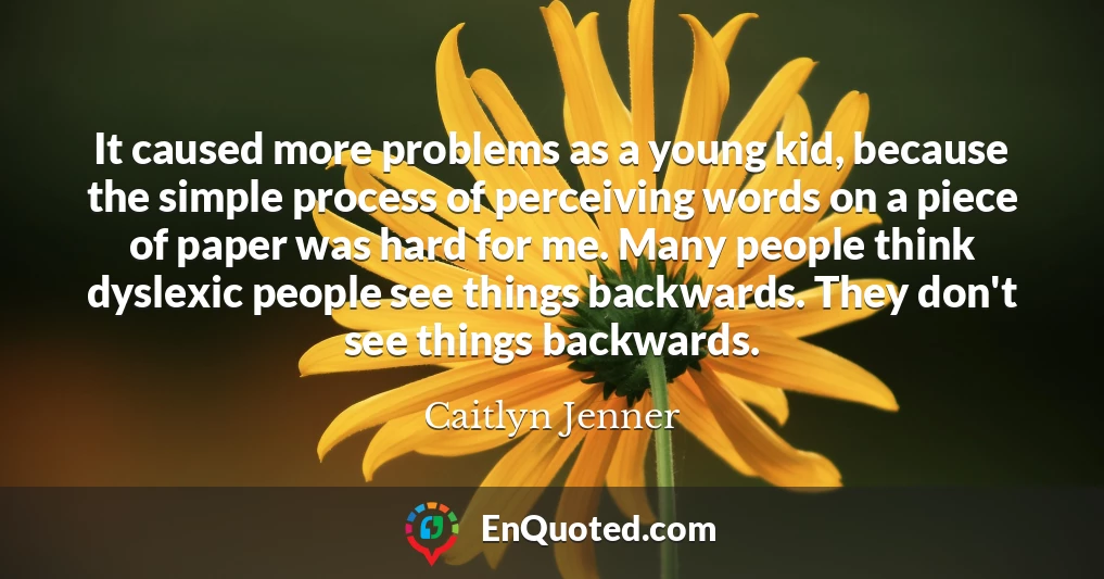 It caused more problems as a young kid, because the simple process of perceiving words on a piece of paper was hard for me. Many people think dyslexic people see things backwards. They don't see things backwards.