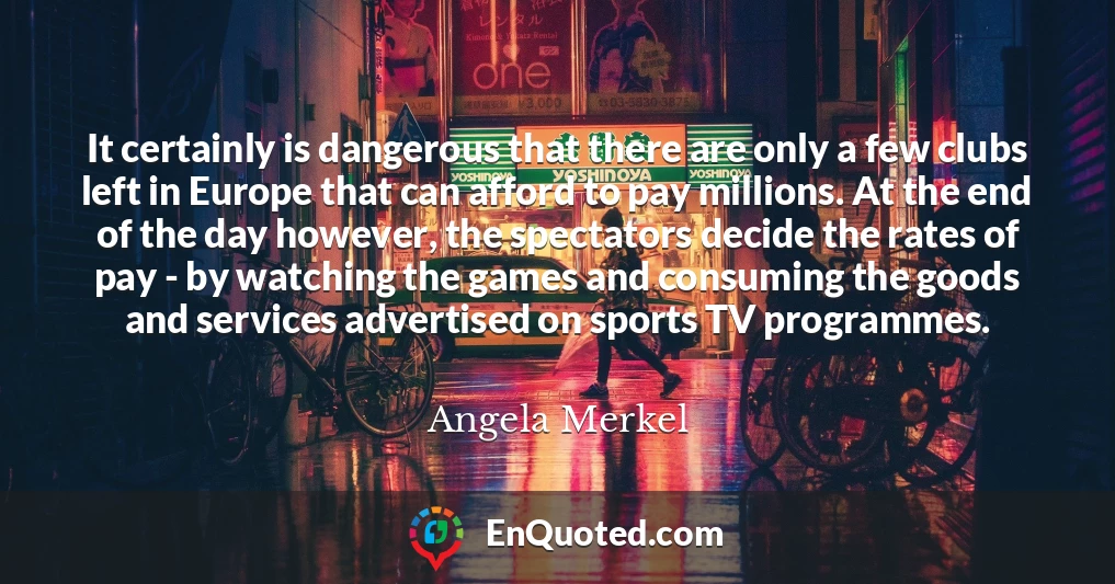 It certainly is dangerous that there are only a few clubs left in Europe that can afford to pay millions. At the end of the day however, the spectators decide the rates of pay - by watching the games and consuming the goods and services advertised on sports TV programmes.