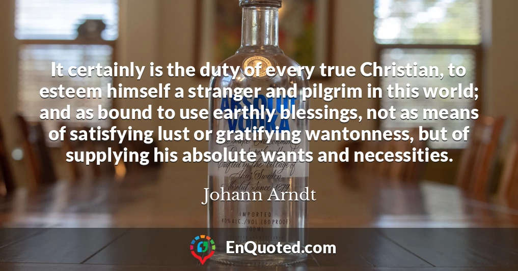 It certainly is the duty of every true Christian, to esteem himself a stranger and pilgrim in this world; and as bound to use earthly blessings, not as means of satisfying lust or gratifying wantonness, but of supplying his absolute wants and necessities.