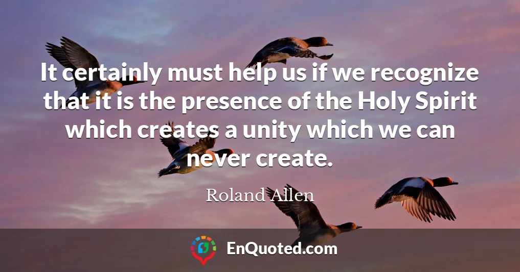 It certainly must help us if we recognize that it is the presence of the Holy Spirit which creates a unity which we can never create.