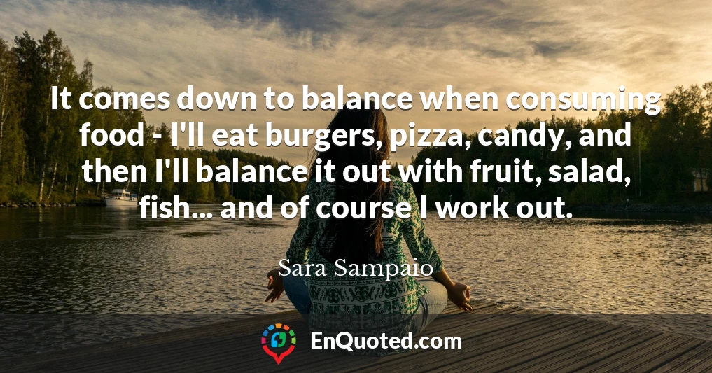 It comes down to balance when consuming food - I'll eat burgers, pizza, candy, and then I'll balance it out with fruit, salad, fish... and of course I work out.