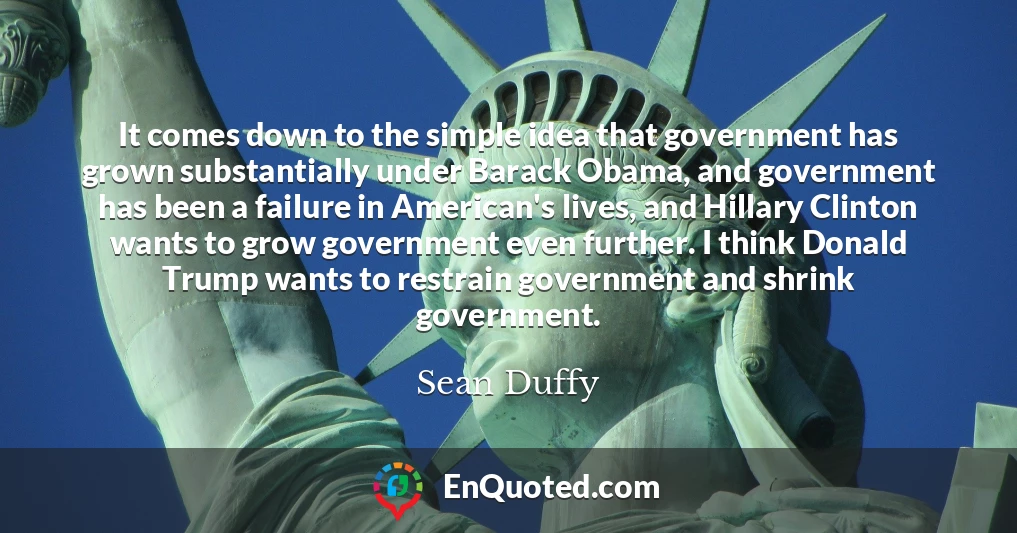It comes down to the simple idea that government has grown substantially under Barack Obama, and government has been a failure in American's lives, and Hillary Clinton wants to grow government even further. I think Donald Trump wants to restrain government and shrink government.