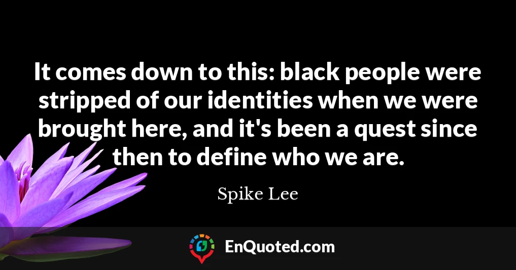 It comes down to this: black people were stripped of our identities when we were brought here, and it's been a quest since then to define who we are.